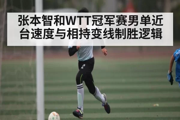 张本智和WTT冠军赛男单近台速度与相持变线制胜逻辑